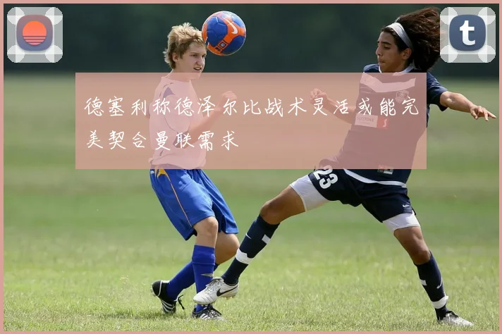 德塞利称德泽尔比战术灵活或能完美契合曼联需求