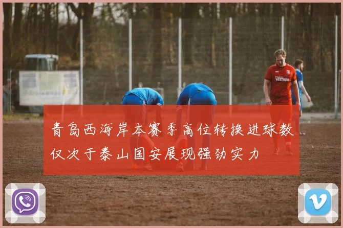 青岛西海岸本赛季高位转换进球数仅次于泰山国安展现强劲实力