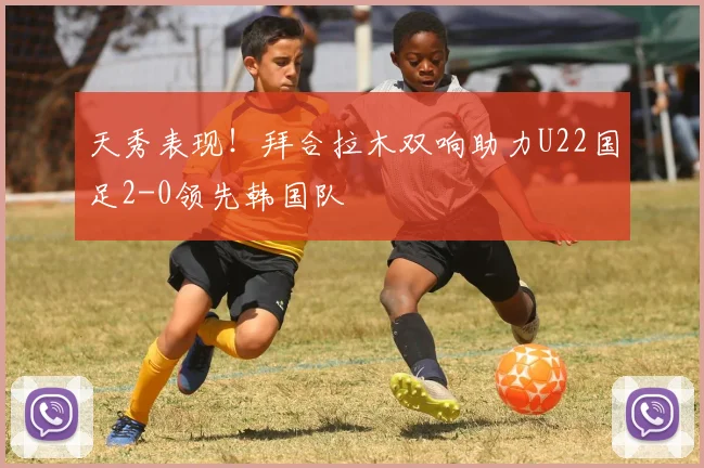 天秀表现！拜合拉木双响助力U22国足2-0领先韩国队